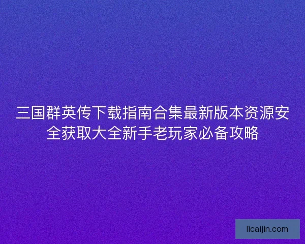三国群英传下载指南合集最新版本资源安全获取大全新手老玩家必备攻略