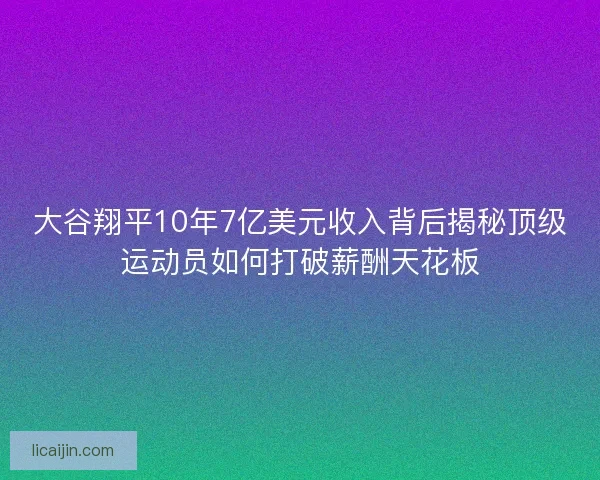 大谷翔平10年7亿美元收入背后揭秘顶级运动员如何打破薪酬天花板