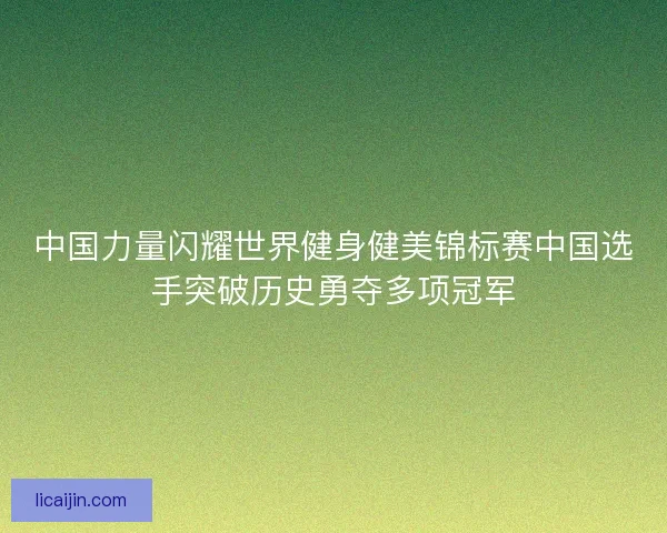 中国力量闪耀世界健身健美锦标赛中国选手突破历史勇夺多项冠军
