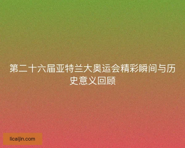 第二十六届亚特兰大奥运会精彩瞬间与历史意义回顾