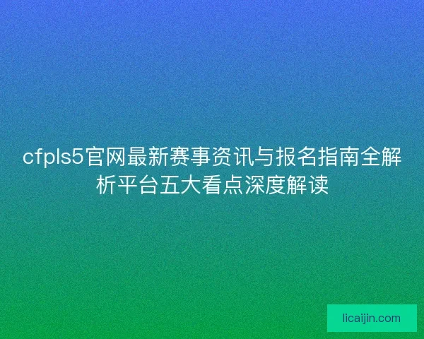 cfpls5官网最新赛事资讯与报名指南全解析平台五大看点深度解读