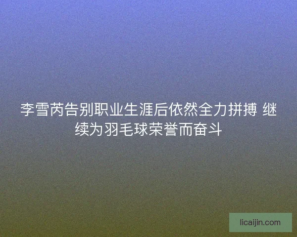 李雪芮告别职业生涯后依然全力拼搏 继续为羽毛球荣誉而奋斗