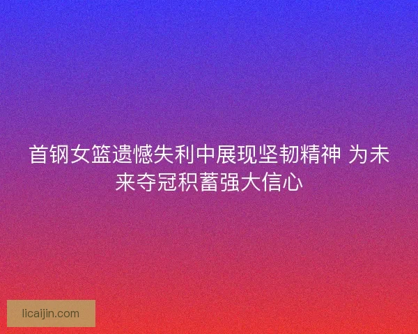 首钢女篮遗憾失利中展现坚韧精神 为未来夺冠积蓄强大信心