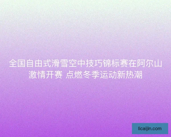 全国自由式滑雪空中技巧锦标赛在阿尔山激情开赛 点燃冬季运动新热潮